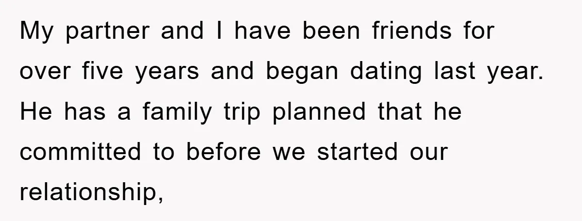 My partner and I have been friends for over five years and began dating last year. He has a family trip planned that he committed to before we started our...