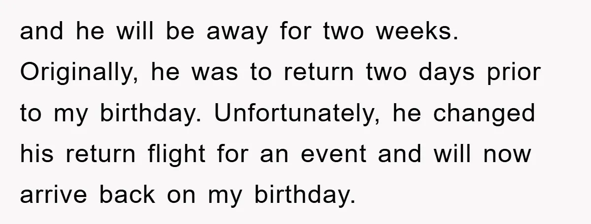 and he will be away for two weeks. Originally, he was to return two days prior to my birthday. Unfortunately, he changed his return flight for an event and will...