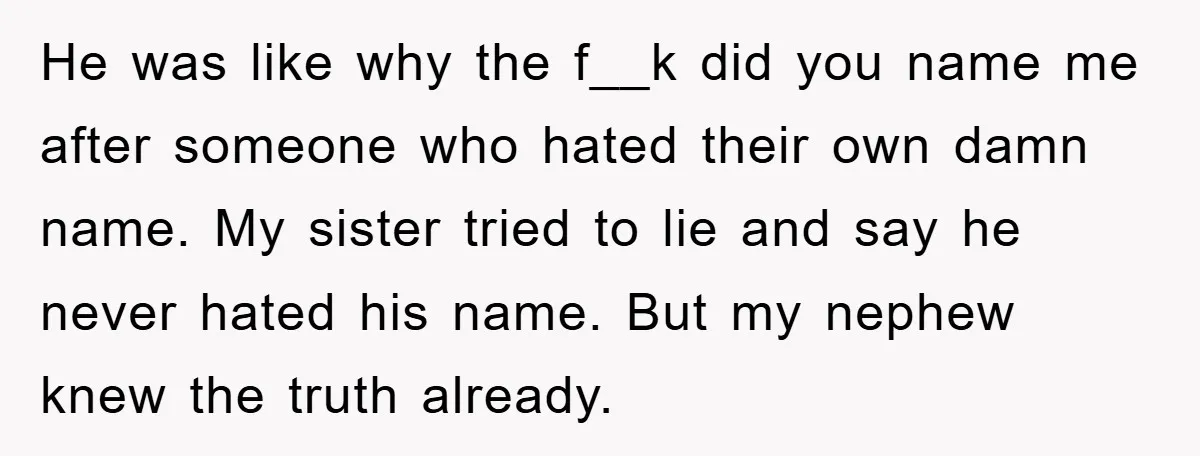 He was like why the f__k did you name me after someone who hated their own damn name. My sister tried to lie and say he never hated his name....