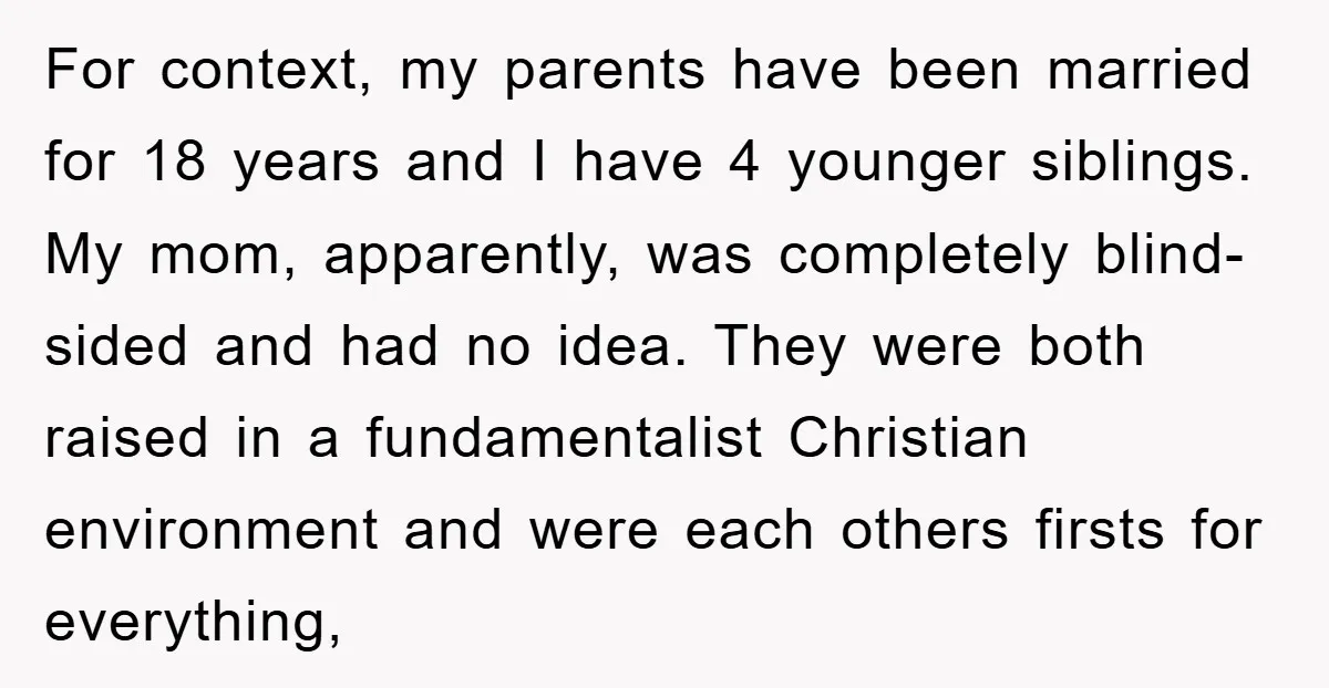 For context, my parents have been married for 18 years and I have 4 younger siblings. My mom, apparently, was completely blind-sided and had no idea. They were both raised...