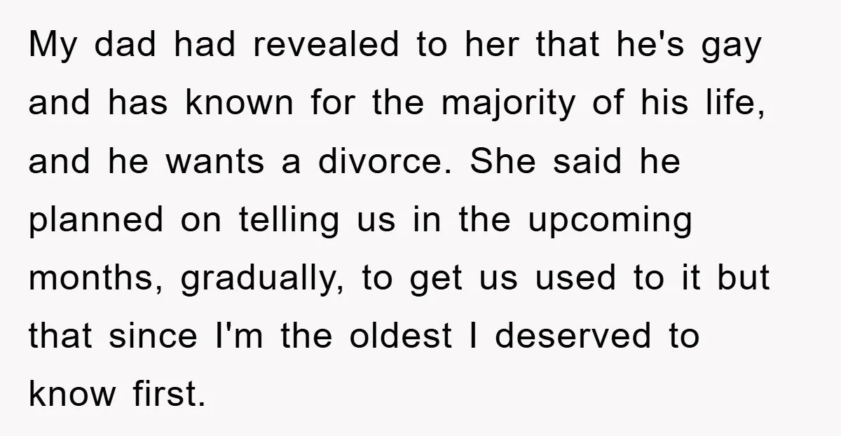 My dad had revealed to her that he's gay and has known for the majority of his life, and he wants a divorce. She said he planned on telling us...