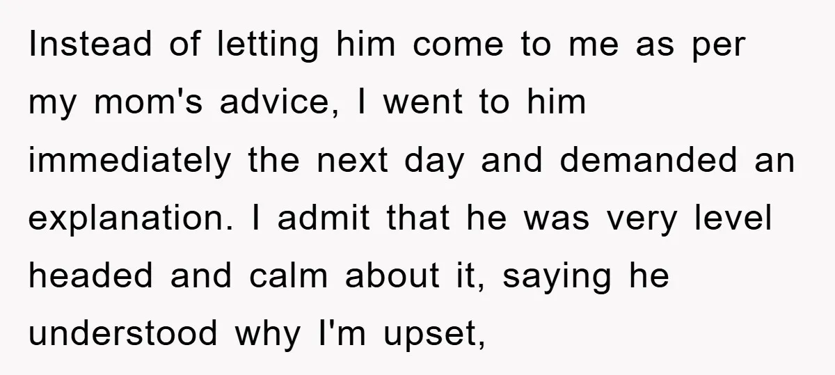 Instead of letting him come to me as per my mom's advice, I went to him immediately the next day and demanded an explanation. I admit that he was very...