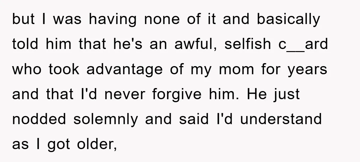 but I was having none of it and basically told him that he's an awful, selfish c__ard who took advantage of my mom for years and that I'd never forgive...