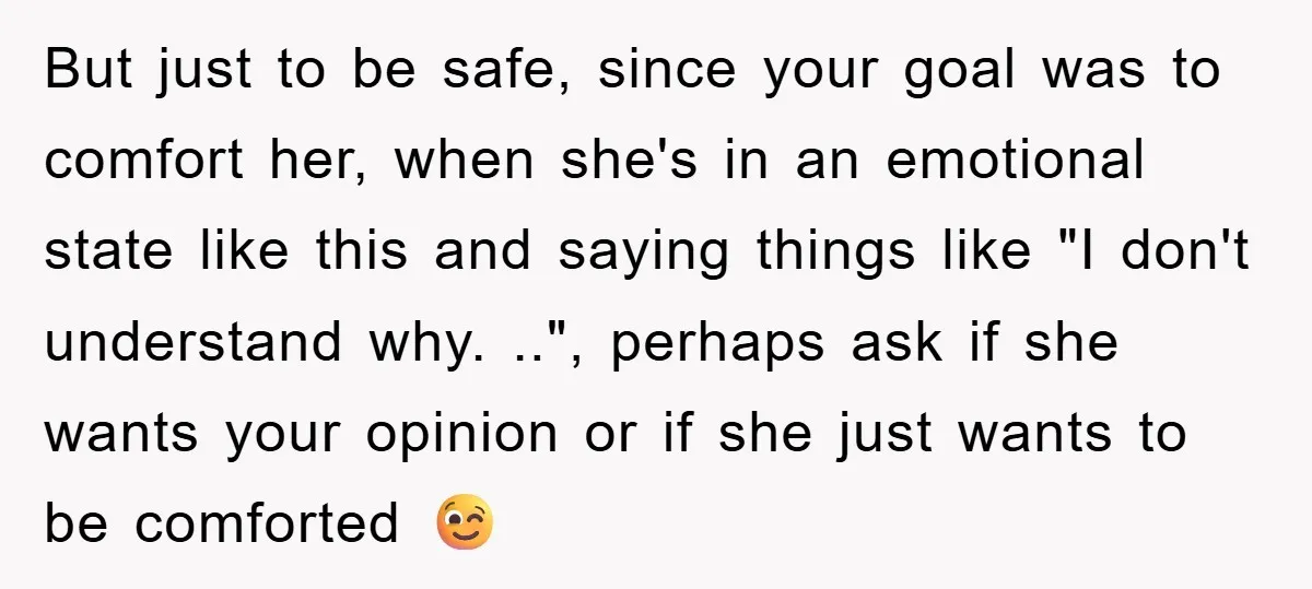 But just to be safe, since your goal was to comfort her, when she's in an emotional state like this and saying things like "I don't understand why. ..", perhaps...