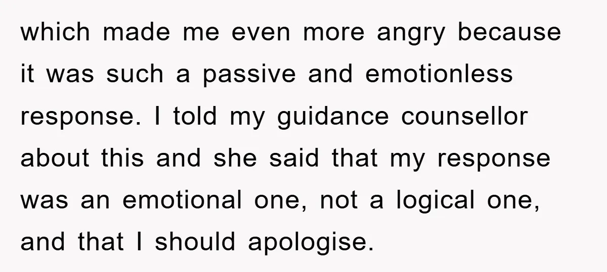 which made me even more angry because it was such a passive and emotionless response. I told my guidance counsellor about this and she said that my response was an...