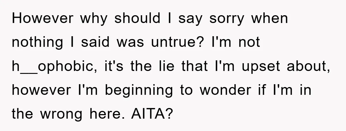 However why should I say sorry when nothing I said was untrue? I'm not h__ophobic, it's the lie that I'm upset about, however I'm beginning to wonder if I'm in...