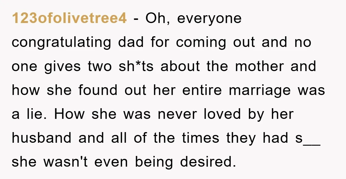 123ofolivetree4 − Oh, everyone congratulating dad for coming out and no one gives two sh*ts about the mother and how she found out her entire marriage was a lie. How...