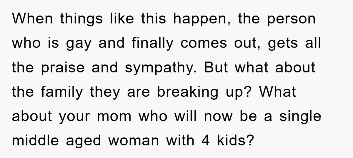 When things like this happen, the person who is gay and finally comes out, gets all the praise and sympathy. But what about the family they are breaking up? What...