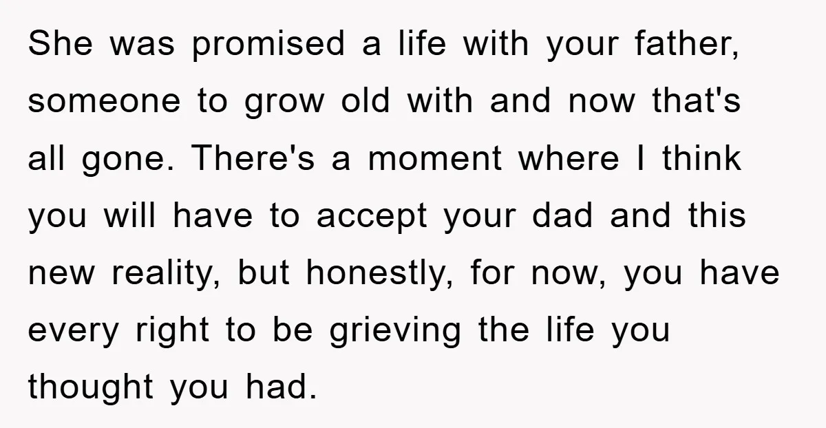 She was promised a life with your father, someone to grow old with and now that's all gone. There's a moment where I think you will have to accept your...