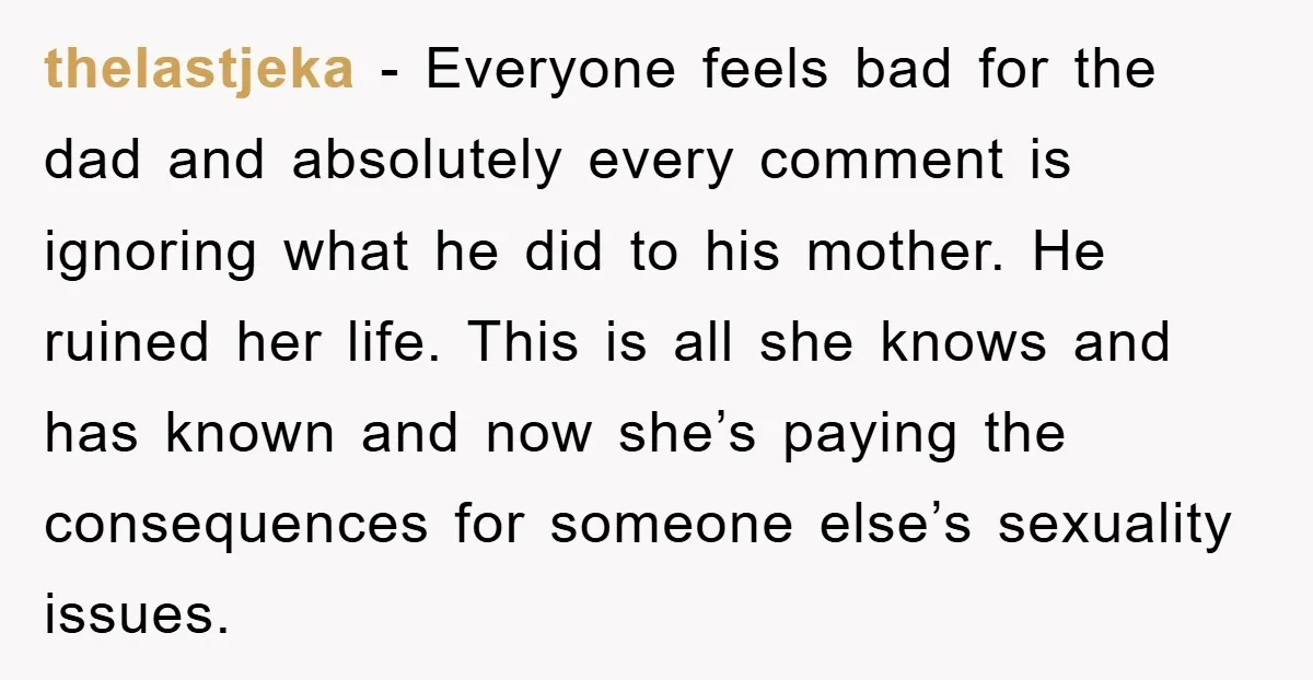thelastjeka − Everyone feels bad for the dad and absolutely every comment is ignoring what he did to his mother. He ruined her life. This is all she knows and...