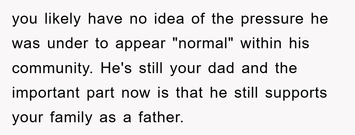 you likely have no idea of the pressure he was under to appear "normal" within his community. He's still your dad and the important part now is that he still...
