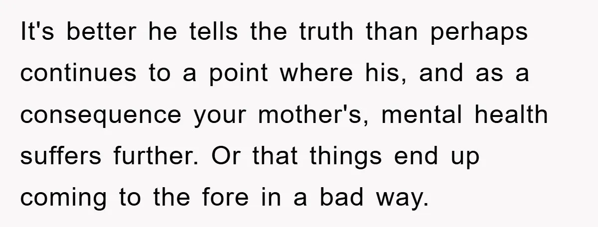 It's better he tells the truth than perhaps continues to a point where his, and as a consequence your mother's, mental health suffers further. Or that things end up coming...