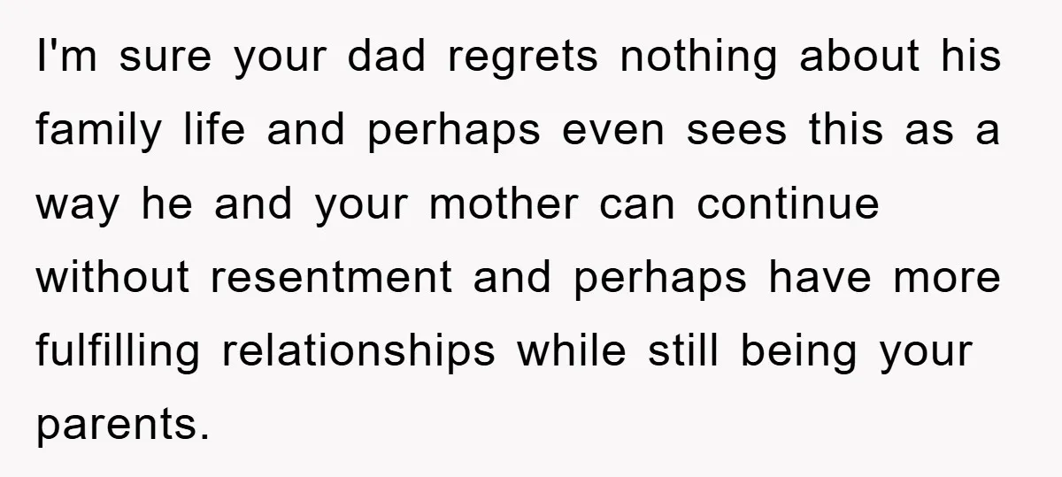 I'm sure your dad regrets nothing about his family life and perhaps even sees this as a way he and your mother can continue without resentment and perhaps have more...