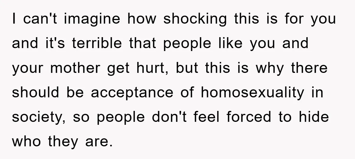 I can't imagine how shocking this is for you and it's terrible that people like you and your mother get hurt, but this is why there should be acceptance of...