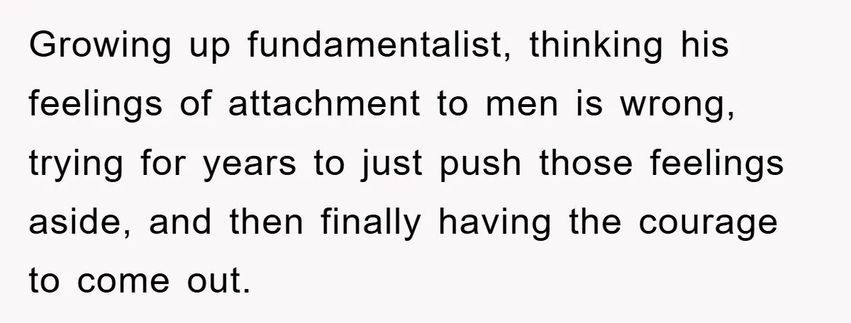 Growing up fundamentalist, thinking his feelings of attachment to men is wrong, trying for years to just push those feelings aside, and then finally having the courage to come out.