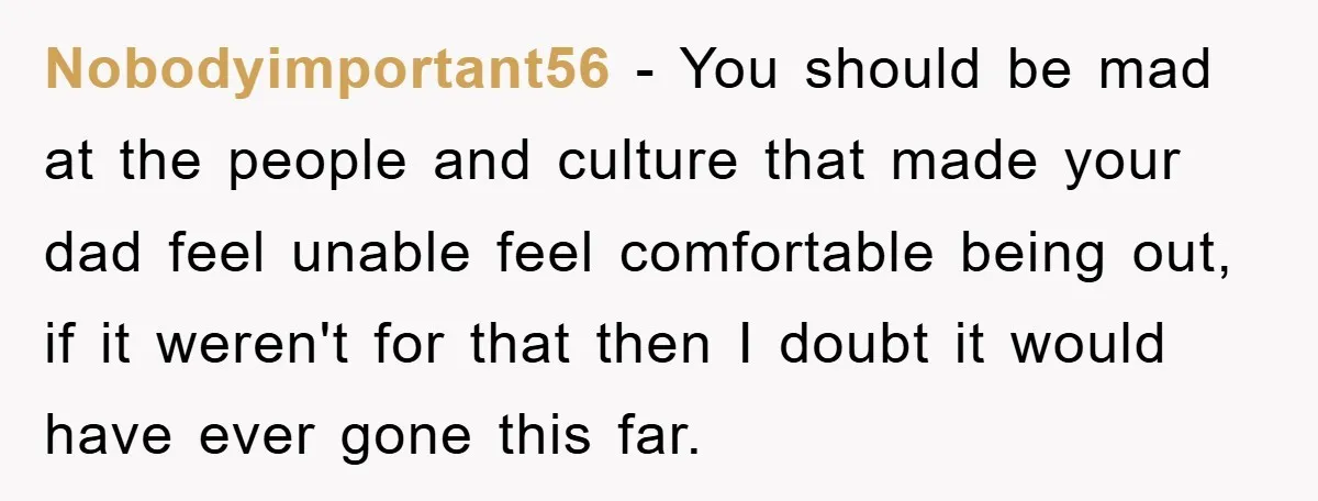 Nobodyimportant56 − You should be mad at the people and culture that made your dad feel unable feel comfortable being out, if it weren't for that then I doubt it...