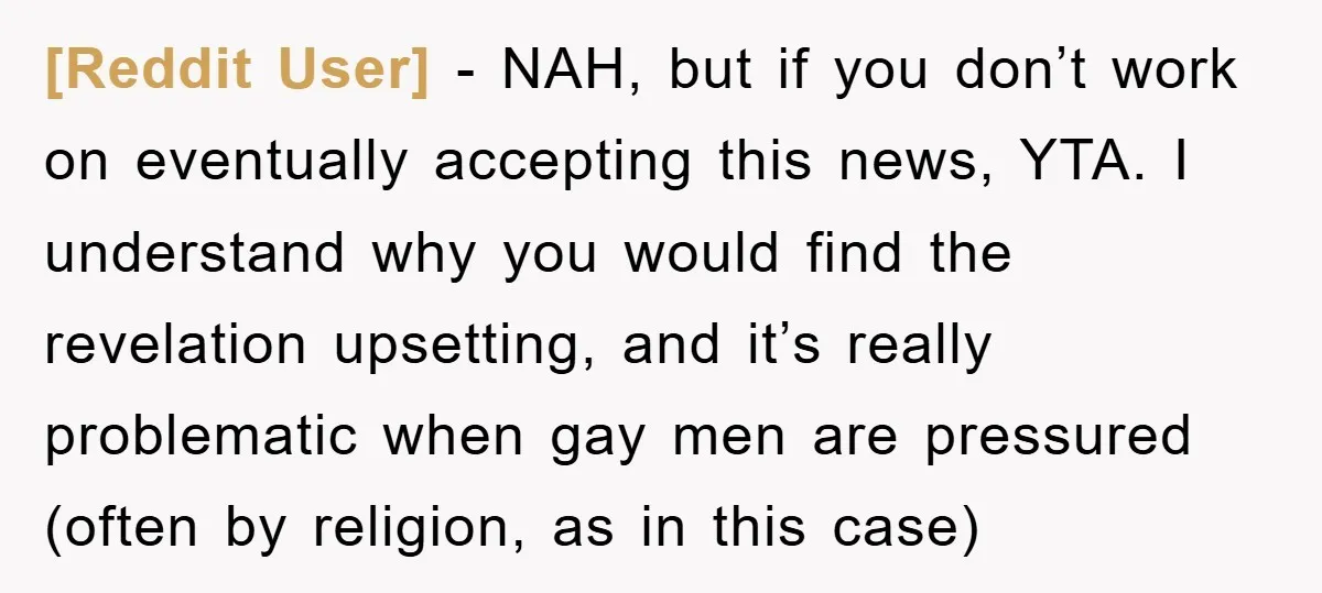 [Reddit User] − NAH, but if you don’t work on eventually accepting this news, YTA. I understand why you would find the revelation upsetting, and it’s really problematic when gay...