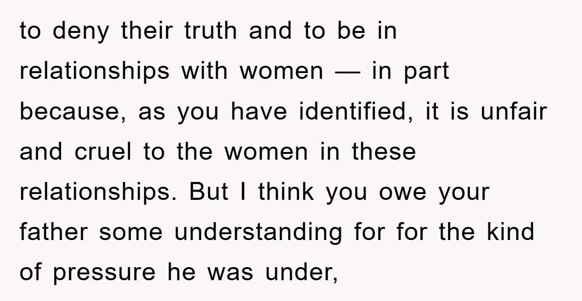 to deny their truth and to be in relationships with women — in part because, as you have identified, it is unfair and cruel to the women in these relationships....