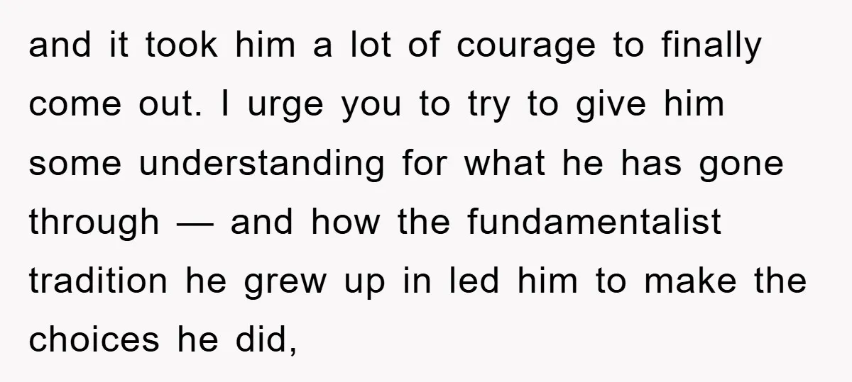 and it took him a lot of courage to finally come out. I urge you to try to give him some understanding for what he has gone through — and...