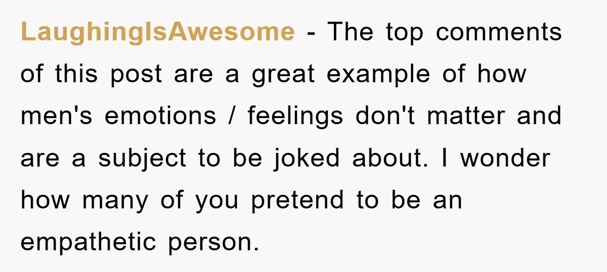 LaughingIsAwesome − The top comments of this post are a great example of how men's emotions / feelings don't matter and are a subject to be joked about. I wonder...
