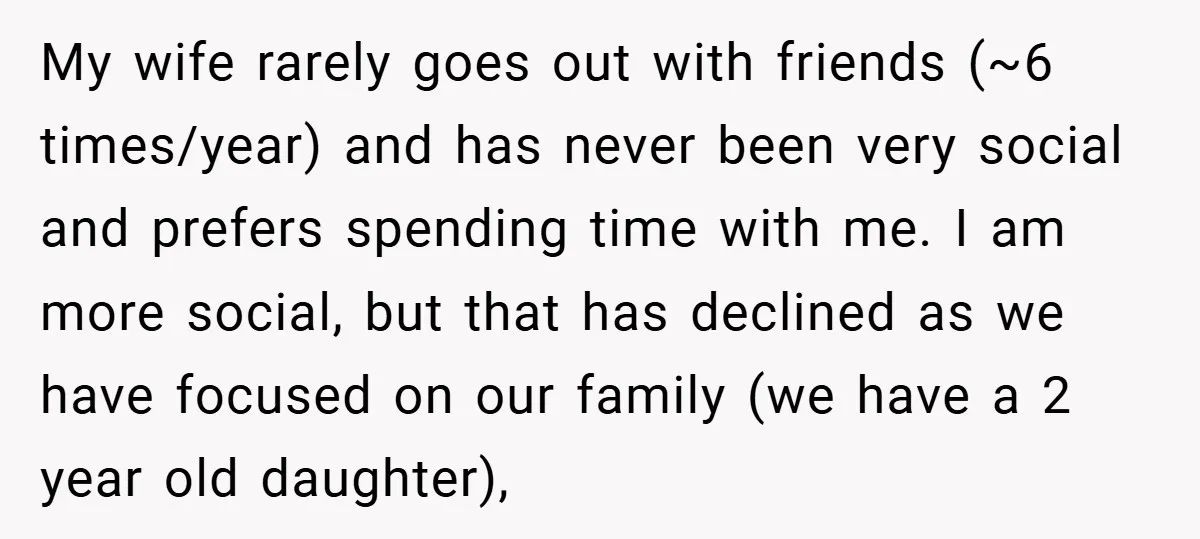 My wife rarely goes out with friends (~6 times/year) and has never been very social and prefers spending time with me. I am more social, but that has declined as...