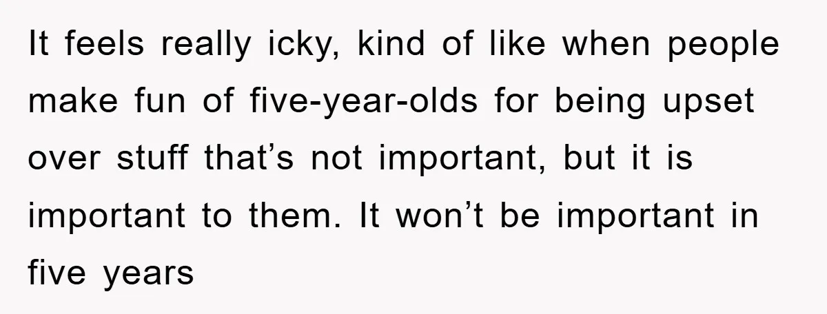 It feels really icky, kind of like when people make fun of five-year-olds for being upset over stuff that’s not important, but it is important to them. It won’t be...