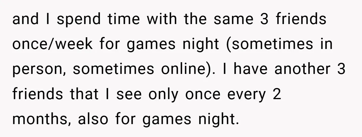 and I spend time with the same 3 friends once/week for games night (sometimes in person, sometimes online). I have another 3 friends that I see only once every 2...