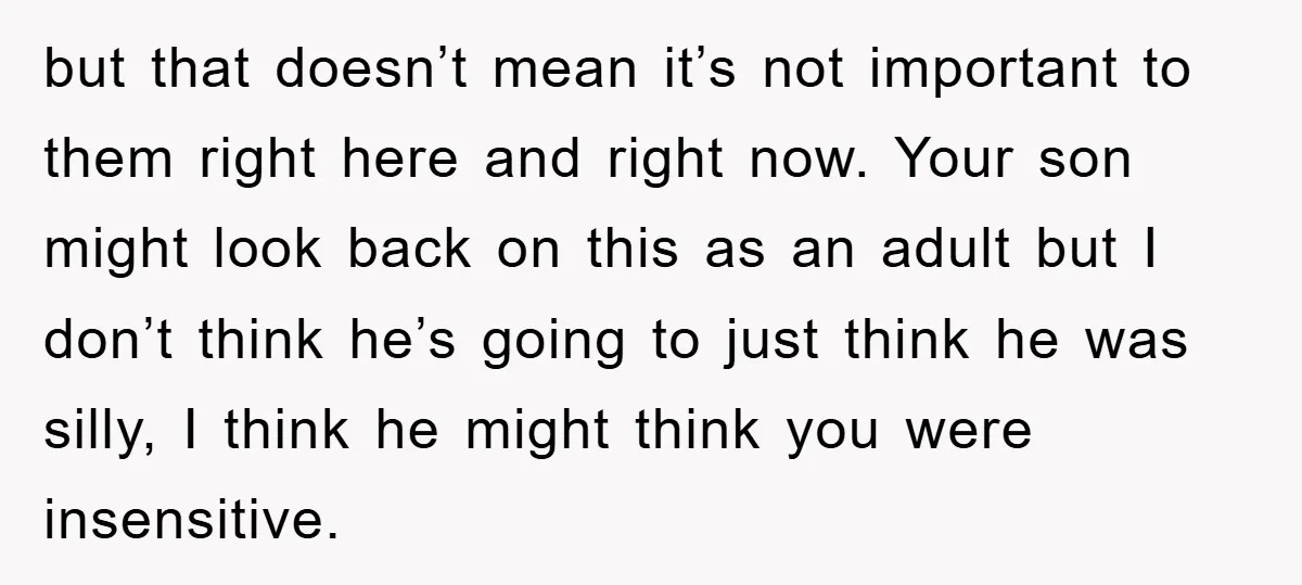 but that doesn’t mean it’s not important to them right here and right now. Your son might look back on this as an adult but I don’t think he’s going...