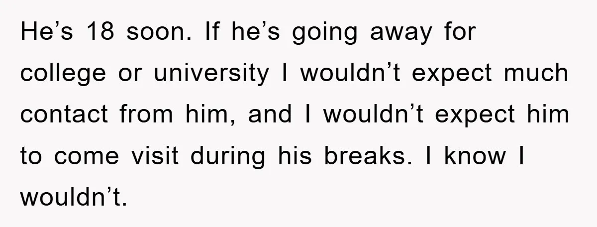 He’s 18 soon. If he’s going away for college or university I wouldn’t expect much contact from him, and I wouldn’t expect him to come visit during his breaks. I...