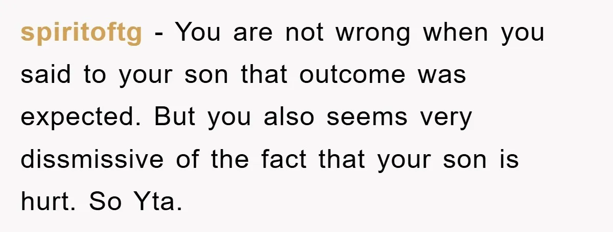 spiritoftg − You are not wrong when you said to your son that outcome was expected. But you also seems very dissmissive of the fact that your son is hurt....
