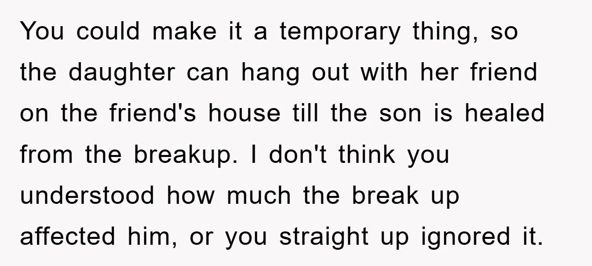 You could make it a temporary thing, so the daughter can hang out with her friend on the friend's house till the son is healed from the breakup. I don't...