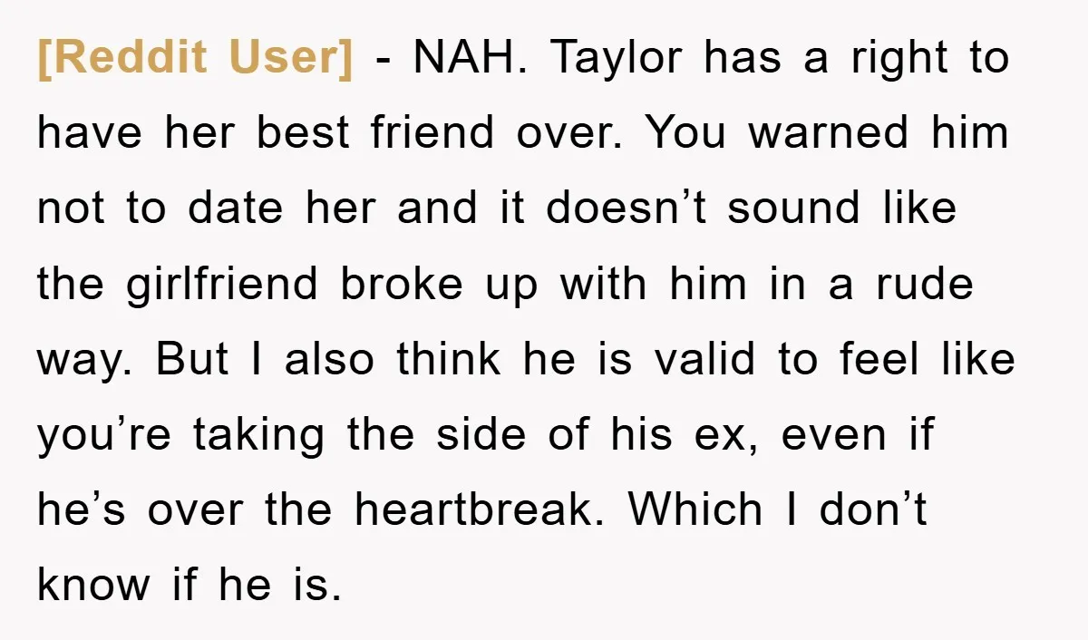 [Reddit User] − NAH. Taylor has a right to have her best friend over. You warned him not to date her and it doesn’t sound like the girlfriend broke up...