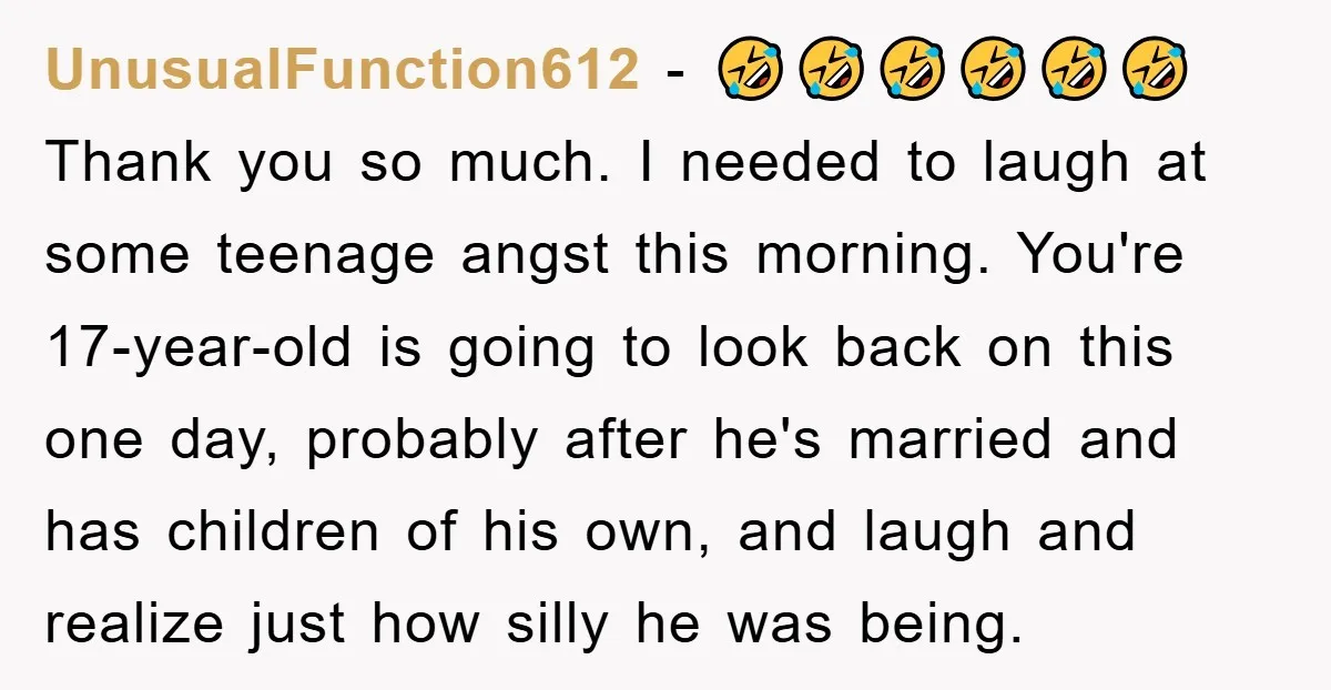 UnusualFunction612 − 🤣🤣🤣🤣🤣🤣 Thank you so much. I needed to laugh at some teenage angst this morning. You're 17-year-old is going to look back on this one day, probably after...