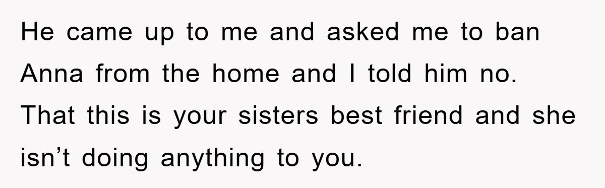 He came up to me and asked me to ban Anna from the home and I told him no. That this is your sisters best friend and she isn’t doing...