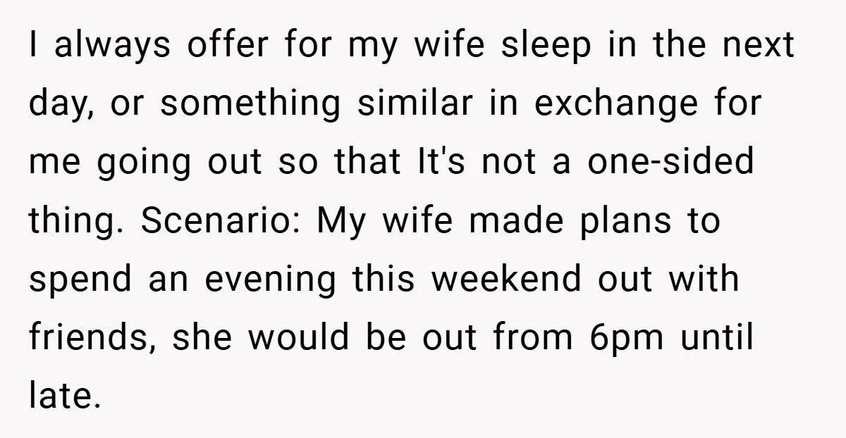 I always offer for my wife sleep in the next day, or something similar in exchange for me going out so that It's not a one-sided thing. Scenario: My wife...