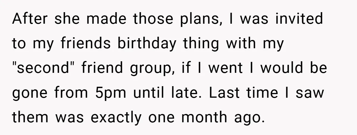 After she made those plans, I was invited to my friends birthday thing with my "second" friend group, if I went I would be gone from 5pm until late. Last...
