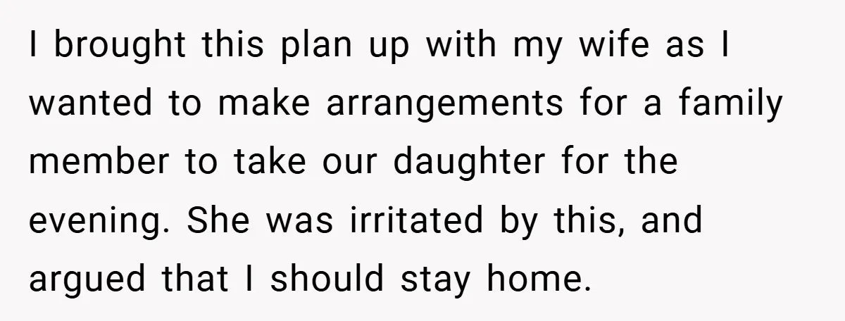 I brought this plan up with my wife as I wanted to make arrangements for a family member to take our daughter for the evening. She was irritated by this,...
