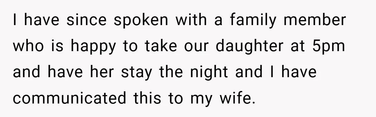 I have since spoken with a family member who is happy to take our daughter at 5pm and have her stay the night and I have communicated this to my...