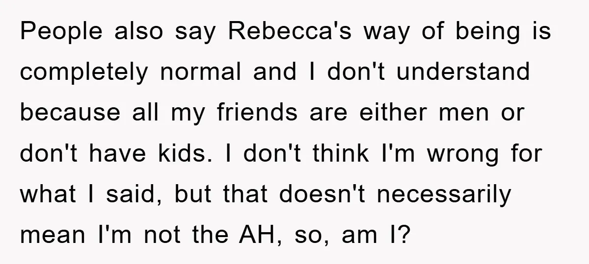 People also say Rebecca's way of being is completely normal and I don't understand because all my friends are either men or don't have kids. I don't think I'm wrong...