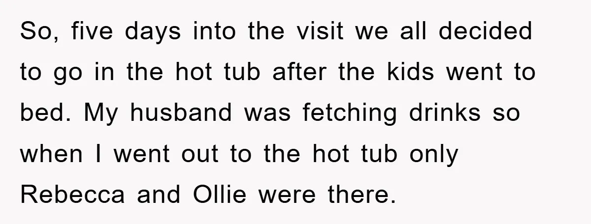 So, five days into the visit we all decided to go in the hot tub after the kids went to bed. My husband was fetching drinks so when I went...