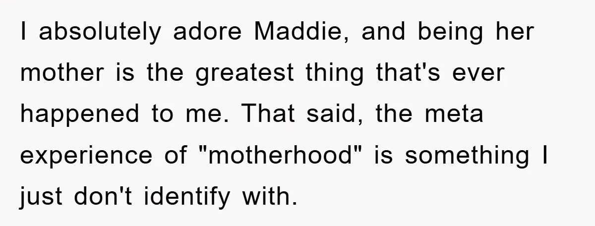 I absolutely adore Maddie, and being her mother is the greatest thing that's ever happened to me. That said, the meta experience of "motherhood" is something I just don't identify...