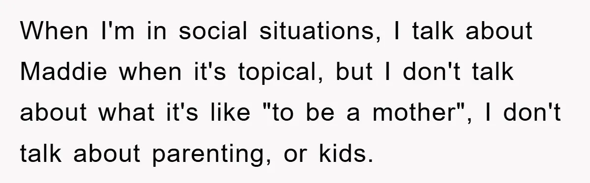 When I'm in social situations, I talk about Maddie when it's topical, but I don't talk about what it's like "to be a mother", I don't talk about parenting, or...