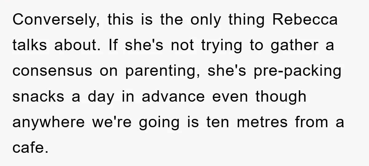 Conversely, this is the only thing Rebecca talks about. If she's not trying to gather a consensus on parenting, she's pre-packing snacks a day in advance even though anywhere we're...