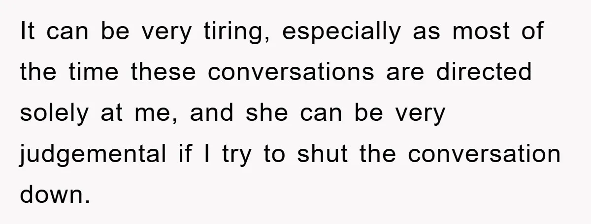 It can be very tiring, especially as most of the time these conversations are directed solely at me, and she can be very judgemental if I try to shut the...