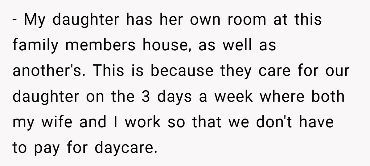 - My daughter has her own room at this family members house, as well as another's. This is because they care for our daughter on the 3 days a week...