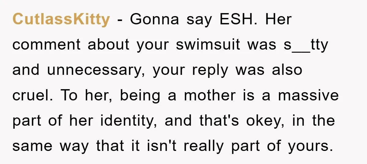 CutlassKitty − Gonna say ESH. Her comment about your swimsuit was s__tty and unnecessary, your reply was also cruel. To her, being a mother is a massive part of her...