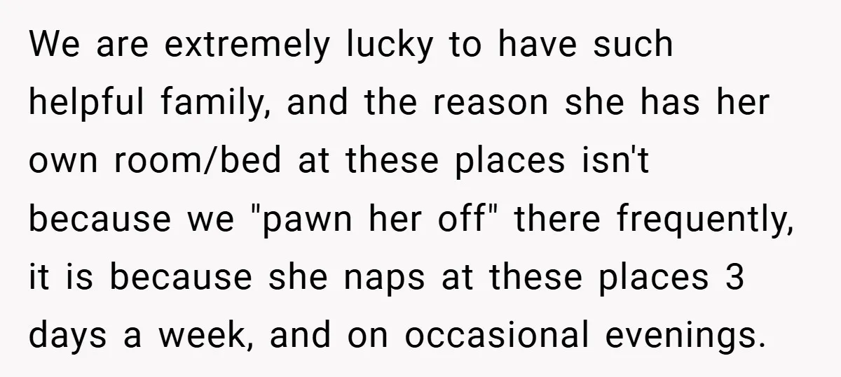 We are extremely lucky to have such helpful family, and the reason she has her own room/bed at these places isn't because we "pawn her off" there frequently, it is...