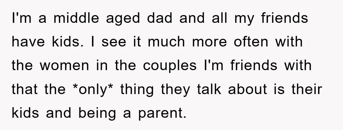I'm a middle aged dad and all my friends have kids. I see it much more often with the women in the couples I'm friends with that the *only* thing...