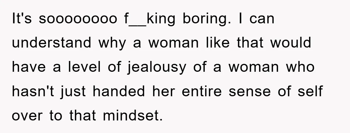 It's soooooooo f__king boring. I can understand why a woman like that would have a level of jealousy of a woman who hasn't just handed her entire sense of self...