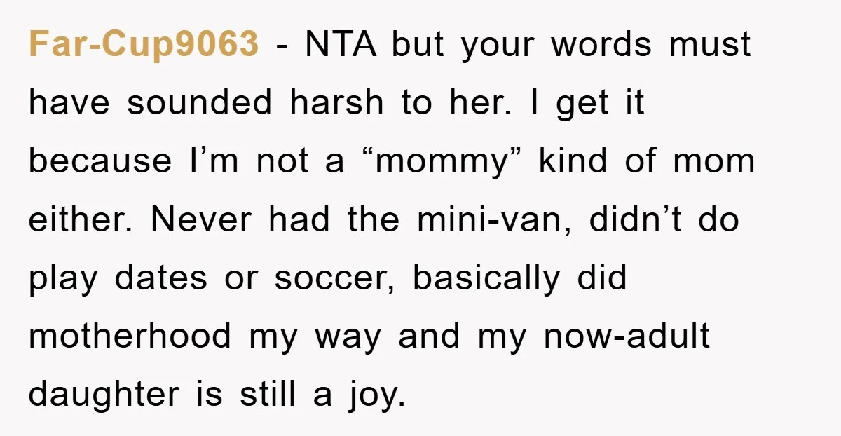 Far-Cup9063 − NTA but your words must have sounded harsh to her. I get it because I’m not a “mommy” kind of mom either. Never had the mini-van, didn’t do...